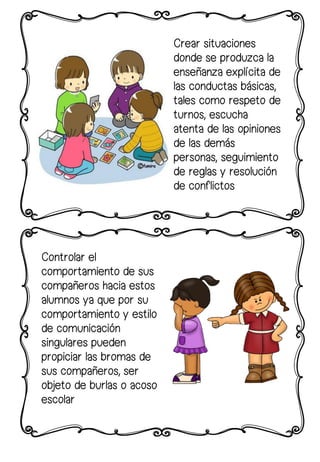 Crear situaciones
donde se produzca la
enseñanza explícita de
las conductas básicas,
tales como respeto de
turnos, escucha
atenta de las opiniones
de las demás
personas, seguimiento
de reglas y resolución
de conflictos
Controlar el
comportamiento de sus
compañeros hacia estos
alumnos ya que por su
comportamiento y estilo
de comunicación
singulares pueden
propiciar las bromas de
sus compañeros, ser
objeto de burlas o acoso
escolar
 