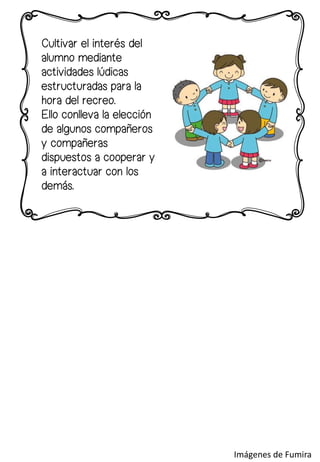 Cultivar el interés del
alumno mediante
actividades lúdicas
estructuradas para la
hora del recreo.
Ello conlleva la elección
de algunos compañeros
y compañeras
dispuestos a cooperar y
a interactuar con los
demás.
Imágenes de Fumira
 