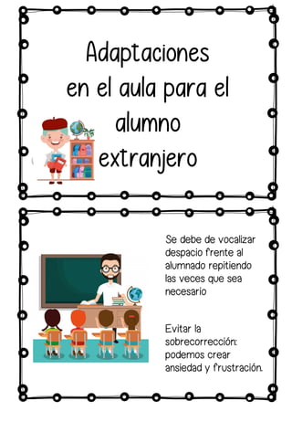Adaptaciones
en el aula para el
alumno
extranjero
Se debe de vocalizar
despacio frente al
alumnado repitiendo
las veces que sea
necesario
Evitar la
sobrecorrección:
podemos crear
ansiedad y frustración.
 