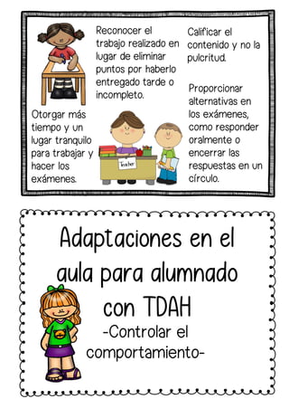 Reconocer el
trabajo realizado en
lugar de eliminar
puntos por haberlo
entregado tarde o
incompleto.
Calificar el
contenido y no la
pulcritud.
Otorgar más
tiempo y un
lugar tranquilo
para trabajar y
hacer los
exámenes.
Adaptaciones en el
aula para alumnado
con TDAH
-Controlar el
comportamiento-
Proporcionar
alternativas en
los exámenes,
como responder
oralmente o
encerrar las
respuestas en un
círculo.
 