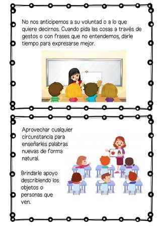 No nos anticipemos a su voluntad o a lo que
quiere decirnos. Cuando pida las cosas a través de
gestos o con frases que no entendemos, darle
tiempo para expresarse mejor.
Aprovechar cualquier
circunstancia para
enseñarles palabras
nuevas de forma
natural.
Brindarle apoyo
describiendo los
objetos o
personas que
ven.
 