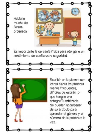 Hablarle
mucho de
forma
ordenada.
Es importante la cercanía física para otorgarle un
sentimiento de confianza y seguridad.
Escribir en la pizarra con
letras claras las palabras
menos frecuentes,
difíciles de escribir o
que tengan una
ortografía arbitraria.
Se pueden acompañar
de su artículo para
aprender el género y el
número de la palabra a la
vez.
 