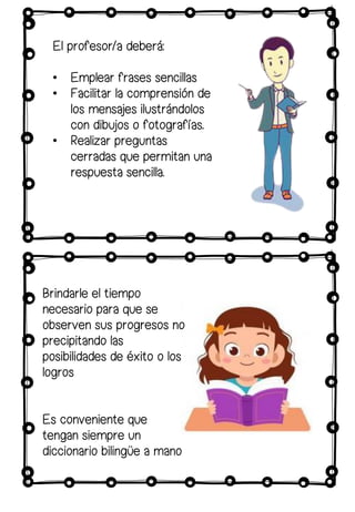 El profesor/a deberá:
• Emplear frases sencillas
• Facilitar la comprensión de
los mensajes ilustrándolos
con dibujos o fotografías.
• Realizar preguntas
cerradas que permitan una
respuesta sencilla.
Brindarle el tiempo
necesario para que se
observen sus progresos no
precipitando las
posibilidades de éxito o los
logros
Es conveniente que
tengan siempre un
diccionario bilingüe a mano
 