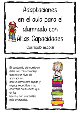 El contenido del currículo
debe ser más complejo,
con mayor nivel de
abstracción,
con un ritmo más rápido y
menos repetitivo, más
centrado en las ideas que
en los
hechos, con materiales
más avanzados.
Adaptaciones
en el aula para el
alumnado con
Altas Capacidades
Currículo escolar
 