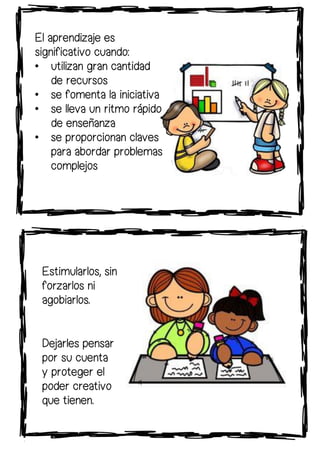 El aprendizaje es
significativo cuando:
• utilizan gran cantidad
de recursos
• se fomenta la iniciativa
• se lleva un ritmo rápido
de enseñanza
• se proporcionan claves
para abordar problemas
complejos
Estimularlos, sin
forzarlos ni
agobiarlos.
Dejarles pensar
por su cuenta
y proteger el
poder creativo
que tienen.
 