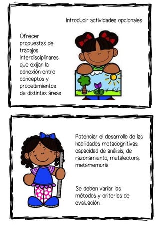 Ofrecer
propuestas de
trabajos
interdisciplinares
que exijan la
conexión entre
conceptos y
procedimientos
de distintas áreas
Se deben variar los
métodos y criterios de
evaluación.
Potenciar el desarrollo de las
habilidades metacognitivas:
capacidad de análisis, de
razonamiento, metalectura,
metamemoria
Introducir actividades opcionales
 