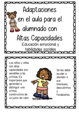 Se les debe
ayudar a
atender a
sus
intereses,
descubrirlos
y
focalizarlos.
Los niños y niñas
con altas
capacidades son
sensibles a las
críticas. Es
importante que
aprendan a
distinguir una
crítica
constructiva de
un juicio de valor.
Adaptaciones
en el aula para el
alumnado con
Altas Capacidades
Educación emocional y
habilidades sociales
 