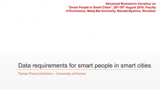 Data requirements for smart people in smart cities
Tomaz Ponce Dentinho – University of Azores
Advanced Brainstorm Carrefour on
“Smart People in Smart Cities”, 28th-30th August 2016. Faculty
of Economics, Matej Bel University, Banská Bystrica, Slovakiac
 
