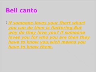 Bell canto
If someone loves your fhort whart
you can do then is flattering.But
why do they love you? If someone
loves you for who you are then they
have to know you,wich means you
have to know them.