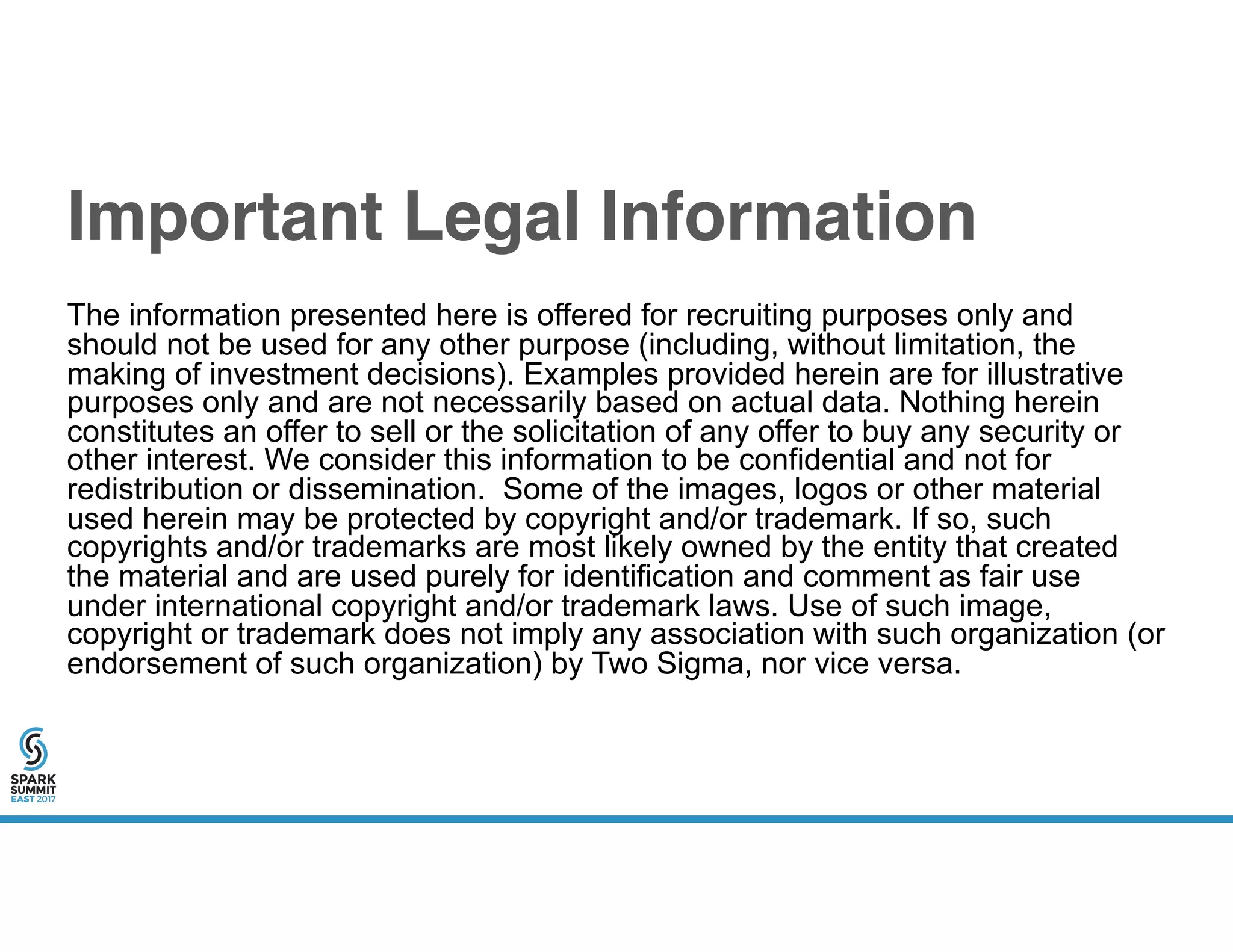 Important Legal Information
The information presented here is offered for recruiting purposes only and
should not be used for any other purpose (including, without limitation, the
making of investment decisions). Examples provided herein are for illustrative
purposes only and are not necessarily based on actual data. Nothing herein
constitutes an offer to sell or the solicitation of any offer to buy any security or
other interest. We consider this information to be confidential and not for
redistribution or dissemination. Some of the images, logos or other material
used herein may be protected by copyright and/or trademark. If so, such
copyrights and/or trademarks are most likely owned by the entity that created
the material and are used purely for identification and comment as fair use
under international copyright and/or trademark laws. Use of such image,
copyright or trademark does not imply any association with such organization (or
endorsement of such organization) by Two Sigma, nor vice versa.