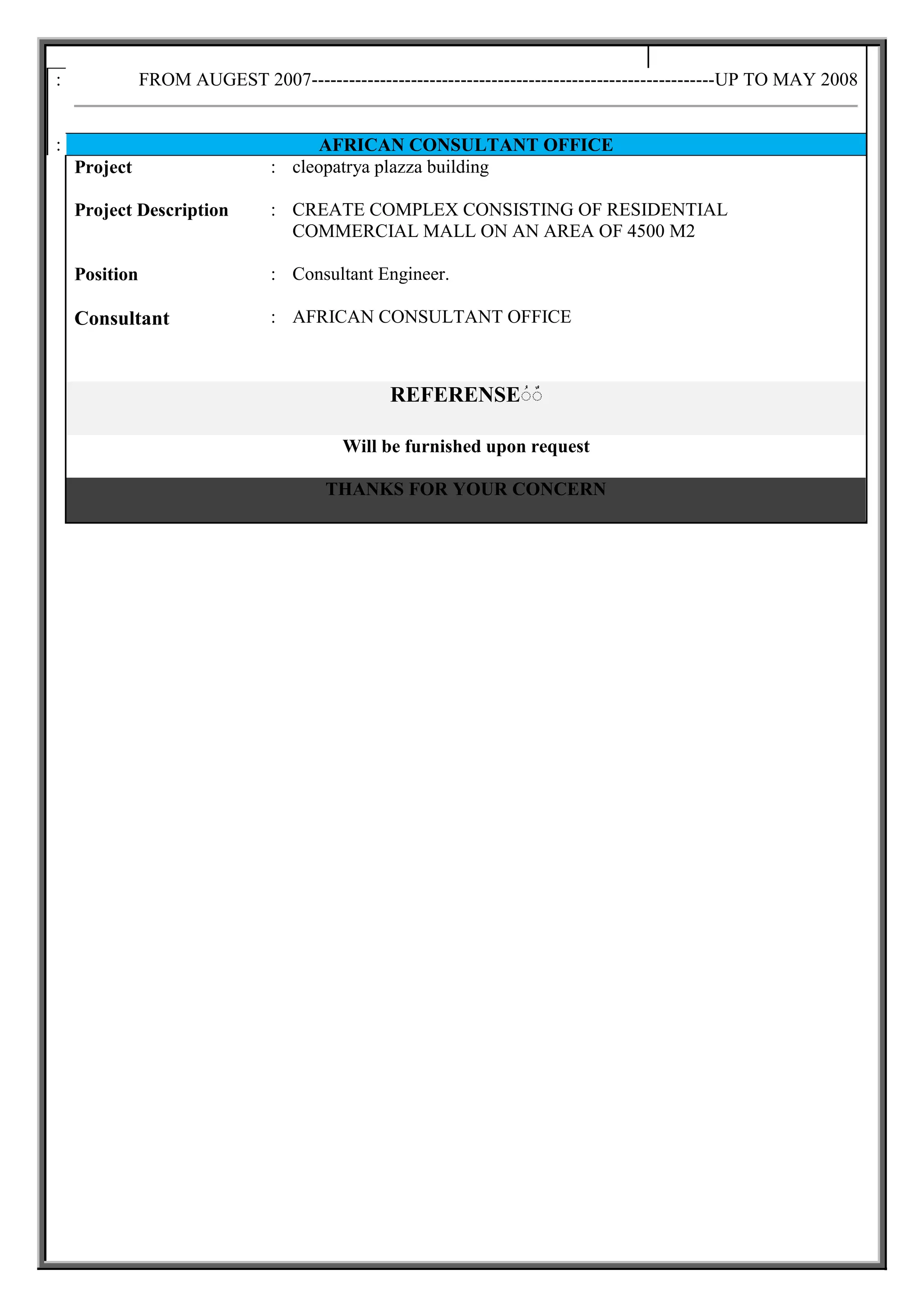 FROM AUGEST 2007-----------------------------------------------------------------UP TO MAY 2008:
AFRICAN CONSULTANT OFFICE:
cleopatrya plazza building:Project
CREATE COMPLEX CONSISTING OF RESIDENTIAL
COMMERCIAL MALL ON AN AREA OF 4500 M2
:Project Description
Consultant Engineer.:Position
AFRICAN CONSULTANT OFFICE:Consultant
ٌٌREFERENSE
Will be furnished upon request
THANKS FOR YOUR CONCERN
 