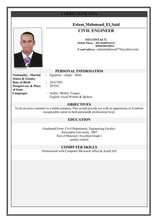 CURRICULUM VITA
Eslam Mahmoud El- Said
CIVIL ENGINEER
TO CONTACT:
Mobile Phone : 002 01005636123
00966508329824
E-mail address: eslammahmoud776@yahoo.com
PERSONAL INFORMATIOS
Egyptian – single – Male:Nationality , Marital
Status & Gender
20/4/1983:Date of Birth
207562:Passport no. & Place
of Issue
Arabic: Mother Tongue.
English: Good Written & Spoken.
:Languages
OBJECTIVES
To be an active member in a stable company That would provide me with an opportunity to Establish
recognizable career in both personal& professional level.
EDUCATION
Graduated From: Civil Department, Engineering Faculty,
Alexandria University 2007
Test of Material ( Excellent Grade )
quality control
COMPUTER SKILLS
Professional with Computer Microsoft office & AutoCAD
 