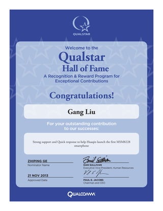 Strong support and Quick response to help Huaqin launch the first MSM8228
smartphone
Gang Liu
Nominator Name DAN SULLIVAN
Executive Vice-President, Human Resources
PAUL E. JACOBS
Chairman and CEO
Approved Date
ZHIPING GE
21 NOV 2013
Welcome to the
Qualstar
Hall of Fame
A Recognition & Reward Program for
Exceptional Contributions
Congratulations!
For your outstanding contribution
to our successes:
 