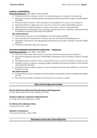 G A U RA V SO N I Phone: 0431 316 442  Page 2
FOXTEL (CONTINUED)
Retention Associate, April 2006 – February 2008
 Provided excellent customer service to establish long-term customer relationships
 Retainedcustomers considering disconnecting their Foxtel accounts through recommendations
and offers
 Recommended innovative sales strategies to management to retain vital customers
 Developed effective approaches for corrective actions to resolve stakeholder queries
 Addressed and resolved customer account and invoice enquiries professionally
 Retained business through active listening, empathy and issue resolution; maintained solid
knowledge of company and competitor products
Key Achievements:
 Consistently met and exceeded budgeted retention goals and KPI’s
 Received Award for Exceptional Customer Service and Relationship Management
 Awarded certificates for exceeding quality and performance targets andother rewards in R&R
programs
 Promoted to Winback Specialist position
TELSTRA BUSINESS RETENTION CAMPAIGN — Melbourne
Sales Representative, June 2005 – April 2006
 Pitched remunerative deals and recovered business from disconnected customers
 Built and managedstrong client relationships, achieving set sales outcomes via phone, fax and
email
 Providedexcellent customer service and pitched lucrative deals to establish customer trust
 Handled customer enquiries regarding mobile, broadband and business phones with inbound
and outbound calls daily
 Performed needs-benefits analysis to ensure customers had the best products to suit their
financial needs
Key Achievements:
 Consistently met andexceededperformance targets;awardedgift cardfor exceeding sales targets
by 10%
 Received Team Player Award for motivating team to achieve targets
EDUCATION & QUALIFICATIONS
Master of Business Administration (Strategy and Management)
Central Queensland University, Melbourne, 2007
Graduate Diploma in Business Administration
La Trobe University, Melbourne, 2006
Certificate III in Business Sales
Victoria University, 2007
Bachelor of Commerce
University of Jammu, India, 2004
REFEREES AVAILABLE UPON REQUEST
 