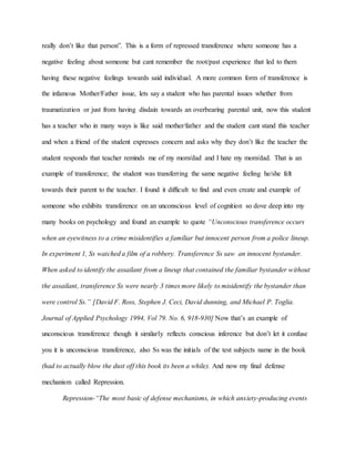 really don’t like that person”. This is a form of repressed transference where someone has a
negative feeling about someone but cant remember the root/past experience that led to them
having these negative feelings towards said individual. A more common form of transference is
the infamous Mother/Father issue, lets say a student who has parental issues whether from
traumatization or just from having disdain towards an overbearing parental unit, now this student
has a teacher who in many ways is like said mother/father and the student cant stand this teacher
and when a friend of the student expresses concern and asks why they don’t like the teacher the
student responds that teacher reminds me of my mom/dad and I hate my mom/dad. That is an
example of transference; the student was transferring the same negative feeling he/she felt
towards their parent to the teacher. I found it difficult to find and even create and example of
someone who exhibits transference on an unconscious level of cognition so dove deep into my
many books on psychology and found an example to quote “Unconscious transference occurs
when an eyewitness to a crime misidentifies a familiar but innocent person from a police lineup.
In experiment 1, Ss watched a film of a robbery. Transference Ss saw an innocent bystander.
When asked to identify the assailant from a lineup that contained the familiar bystander without
the assailant, transference Ss were nearly 3 times more likely to misidentify the bystander than
were control Ss.” [David F. Ross, Stephen J. Ceci, David dunning, and Michael P. Toglia.
Journal of Applied Psychology 1994, Vol 79. No. 6, 918-930] Now that’s an example of
unconscious transference though it similarly reflects conscious inference but don’t let it confuse
you it is unconscious transference, also Ss was the initials of the test subjects name in the book
(had to actually blow the dust off this book its been a while). And now my final defense
mechanism called Repression.
Repression-“The most basic of defense mechanisms, in which anxiety-producing events
 