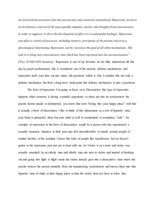 are forced from awareness into the unconscious and cannot be remembered. Repression involves
an involuntary removal of the unacceptable impulses, desires and thoughts from consciousness
in order to suppress or diver the development of affect ( to avoid painful feelings). Repression
can affect a variety of processes, including memory, perception of the present and even a
physiological functioning. Repression can be viewed as the goal of all other mechanisms. The
task is to bring into consciousness that which has been repressed into the unconsciousness”.
[Psyc 26 940-1055 handout]. Repression is one of my favorites its not fully understood till this
day by psych professionals this is considered one of the neurotic defense mechanisms and
repression itself even fans out into many sub psychosis which is why I consider this not only a
defense mechanism but from a long-term stand point this defense mechanism is also a psychosis.
The form of repression I’m going to focus on is Dissociation this type of repression
happens when someone is having a painful experience or when put into an environment the
psyche deems unsafe or detrimental, you know that term “Going into your happy place” well that
is actually a form of dissociation I like to think of this phenomena as a sort of hypnotic state,
your body is physically there but your mind is well in wonderland or someplace “safe”. An
example of repression in the form of dissociation would be a person who has experienced a
sexually traumatic situation in their past may feel uncomfortable or unsafe around people of
remind her/him of the assailant I know this kind of sounds like transference but we haven’t
gotten to the repression part just yet so bear with me. So Victim is on a train and victim was
sexually assaulted by an elderly man and elderly man sits next to victim and instead of freaking
out and going into fight or flight mode the victim instead goes into a dissociative state where the
psyche remove the person mentally from the traumatizing environment and moves them into that
hypnotic state of mind or their happy place so that the victim does not have to relive that
 