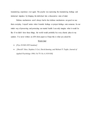traumatizing experience over again. The psyche was repressing the traumatizing feelings and
instinctual impulses by bringing the individual into a dissociative state of mind.
Defense mechanisms aren’t always bad in fact defense mechanisms are good we use
them everyday. I myself notice when I transfer feelings or project feelings onto someone. Its our
minds way of preserving and protecting our mental health I can only imagine what it would be
like if we didn’t have these things, the world would probably be a very chaotic place in my
opinion. I’ve never written an APA form paper so I hope this is what you asked for.
Work Cited
 [Psyc 26 940-1055 handout]
 [David F. Ross, Stephen J. Ceci, David dunning, and Michael P. Toglia. Journal of
Applied Psychology 1994, Vol 79. No. 6, 918-930]
 