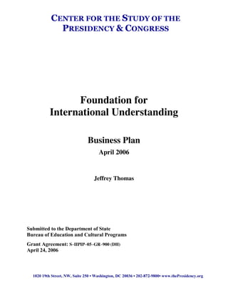 Foundation for
International Understanding
Business Plan
April 2006
Jeffrey Thomas
Submitted to the Department of State
Bureau of Education and Cultural Programs
Grant Agreement: S–IIPIP–05–GR–900 (DH)
April 24, 2006
CENTER FOR THE STUDY OF THE
PRESIDENCY & CONGRESS
1020  19th  Street,  NW,  Suite  250  •  Washington,  DC  20036  •  202-872-9800•  www.thePresidency.org
 