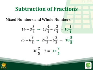 Subtraction of Fractions
Mixed Numbers and Whole Numbers
14 − 3
3
4
→ 13
4
4
− 3
3
4
= 𝟏𝟎
𝟏
𝟒
25 − 6
3
8
→ 24
8
8
− 6
3
8
= 𝟏𝟖
𝟓
𝟖
18
2
5
− 7 = 𝟏𝟏
𝟐
𝟓
 