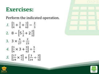 Exercises:
Perform the indicated operation.
1.
1
4
+
3
8
+
1
6
−
2
3
2. 8 − 5
1
2
+ 2
2
5
3. 3 ×
6
27
÷
2
23
4.
3
4
× 3 +
5
6
÷
5
6
5.
17
24
×
6
7
+
3
14
÷
3
5
 