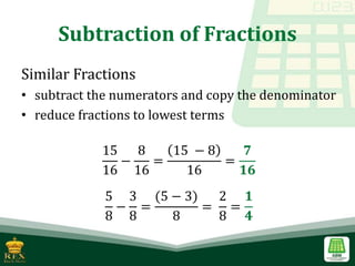 Subtraction of Fractions
Similar Fractions
• subtract the numerators and copy the denominator
• reduce fractions to lowest terms
15
16
−
8
16
=
15 − 8
16
=
𝟕
𝟏𝟔
5
8
−
3
8
=
(5 − 3)
8
=
2
8
=
𝟏
𝟒
 