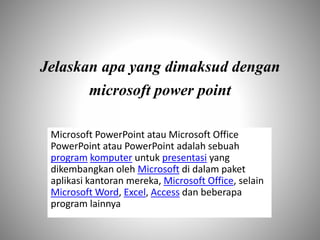 Jelaskan apa yang dimaksud dengan
microsoft power point
Microsoft PowerPoint atau Microsoft Office
PowerPoint atau PowerPoint adalah sebuah
program komputer untuk presentasi yang
dikembangkan oleh Microsoft di dalam paket
aplikasi kantoran mereka, Microsoft Office, selain
Microsoft Word, Excel, Access dan beberapa
program lainnya
 