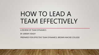 HOW TO LEAD A
TEAM EFFECTIVELY
A REVIEW OF TEAM DYNAMICS
BY JEREMY HEADY
PREPARED FOR EFFECTIVE TEAM DYNAMICS, BROWN MACKIE COLLEGE
 