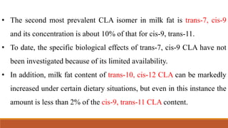 • The second most prevalent CLA isomer in milk fat is trans-7, cis-9
and its concentration is about 10% of that for cis-9, trans-11.
• To date, the specific biological effects of trans-7, cis-9 CLA have not
been investigated because of its limited availability.
• In addition, milk fat content of trans-10, cis-12 CLA can be markedly
increased under certain dietary situations, but even in this instance the
amount is less than 2% of the cis-9, trans-11 CLA content.
 