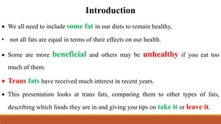 Introduction
 We all need to include some fat in our diets to remain healthy,
• not all fats are equal in terms of their effects on our health.
 Some are more beneficial and others may be unhealthy if you eat too
much of them.
 Trans fats have received much interest in recent years.
 This presentation looks at trans fats, comparing them to other types of fats,
describing which foods they are in and giving you tips on take it or leave it.
 