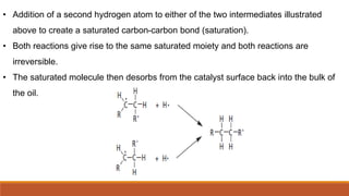 • Addition of a second hydrogen atom to either of the two intermediates illustrated
above to create a saturated carbon-carbon bond (saturation).
• Both reactions give rise to the same saturated moiety and both reactions are
irreversible.
• The saturated molecule then desorbs from the catalyst surface back into the bulk of
the oil.
 