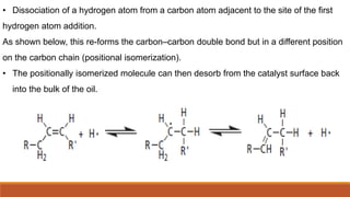 • Dissociation of a hydrogen atom from a carbon atom adjacent to the site of the first
hydrogen atom addition.
As shown below, this re-forms the carbon–carbon double bond but in a different position
on the carbon chain (positional isomerization).
• The positionally isomerized molecule can then desorb from the catalyst surface back
into the bulk of the oil.
 