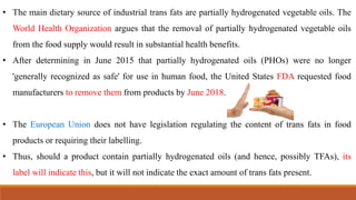 • The main dietary source of industrial trans fats are partially hydrogenated vegetable oils. The
World Health Organization argues that the removal of partially hydrogenated vegetable oils
from the food supply would result in substantial health benefits.
• After determining in June 2015 that partially hydrogenated oils (PHOs) were no longer
'generally recognized as safe' for use in human food, the United States FDA requested food
manufacturers to remove them from products by June 2018.
• The European Union does not have legislation regulating the content of trans fats in food
products or requiring their labelling.
• Thus, should a product contain partially hydrogenated oils (and hence, possibly TFAs), its
label will indicate this, but it will not indicate the exact amount of trans fats present.
 