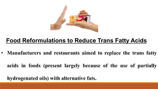 Food Reformulations to Reduce Trans Fatty Acids
• Manufacturers and restaurants aimed to replace the trans fatty
acids in foods (present largely because of the use of partially
hydrogenated oils) with alternative fats.
 