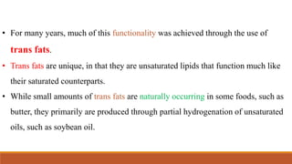• For many years, much of this functionality was achieved through the use of
trans fats.
• Trans fats are unique, in that they are unsaturated lipids that function much like
their saturated counterparts.
• While small amounts of trans fats are naturally occurring in some foods, such as
butter, they primarily are produced through partial hydrogenation of unsaturated
oils, such as soybean oil.
 