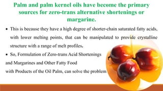 Palm and palm kernel oils have become the primary
sources for zero-trans alternative shortenings or
margarine.
 This is because they have a high degree of shorter-chain saturated fatty acids,
with lower melting points, that can be manipulated to provide crystalline
structure with a range of melt profiles.
 So, Formulation of Zero-trans Acid Shortenings
and Margarines and Other Fatty Food
with Products of the Oil Palm, can solve the problem
 