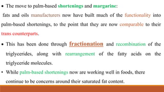  The move to palm-based shortenings and margarine:
fats and oils manufacturers now have built much of the functionality into
palm-based shortenings, to the point that they are now comparable to their
trans counterparts.
 This has been done through fractionation and recombination of the
triglycerides, along with rearrangement of the fatty acids on the
triglyceride molecules.
• While palm-based shortenings now are working well in foods, there
continue to be concerns around their saturated fat content.
 
