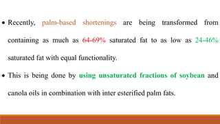  Recently, palm-based shortenings are being transformed from
containing as much as 64-69% saturated fat to as low as 24-46%
saturated fat with equal functionality.
 This is being done by using unsaturated fractions of soybean and
canola oils in combination with inter esterified palm fats.
 