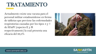 TRATAMIENTO
Actualmente existe una vacuna para el
personal militar estadounidense en forma
de tabletas que previene las enfermedades
respiratorias causadas por los tipos 4 y 7
de HAdV (especies E y B
respectivamente) la cual presenta una
eficacia del 99,3%
 