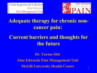 Adequate therapy for chronic non-cancer 
1 
pain: 
Current barriers and thoughts for 
the future 
Dr. Yoram Shir 
Alan Edwards Pain Management Unit 
McGill University Health Centre 
 
