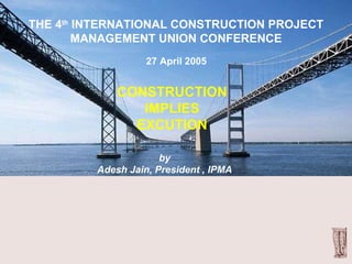CONSTRUCTION IMPLIES EXCUTION THE 4 th  INTERNATIONAL CONSTRUCTION PROJECT MANAGEMENT UNION CONFERENCE 27 April 2005 by Adesh Jain, President , IPMA 