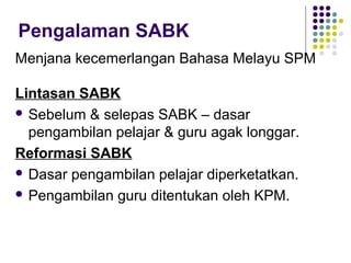 Pengalaman SABK
Menjana kecemerlangan Bahasa Melayu SPM

Lintasan SABK
 Sebelum & selepas SABK – dasar
  pengambilan pelajar & guru agak longgar.
Reformasi SABK
 Dasar pengambilan pelajar diperketatkan.

 Pengambilan guru ditentukan oleh KPM.
 