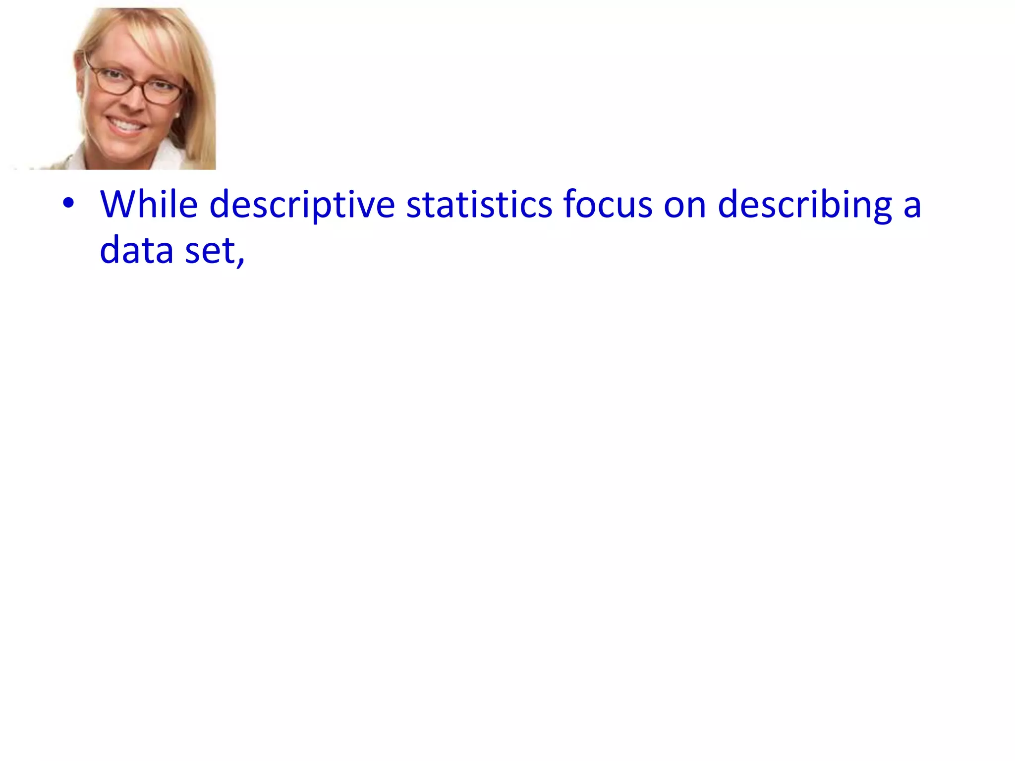 • While descriptive statistics focus on describing a
data set,
• Inferential statistics aims to draw conclusions
about a larger group (called a population),
• based on what is happening with a smaller group
(called a sample).
• Inferential statistics studies a statistical sample,
and from this analysis is able to say something
about the population from which the sample
came.

 