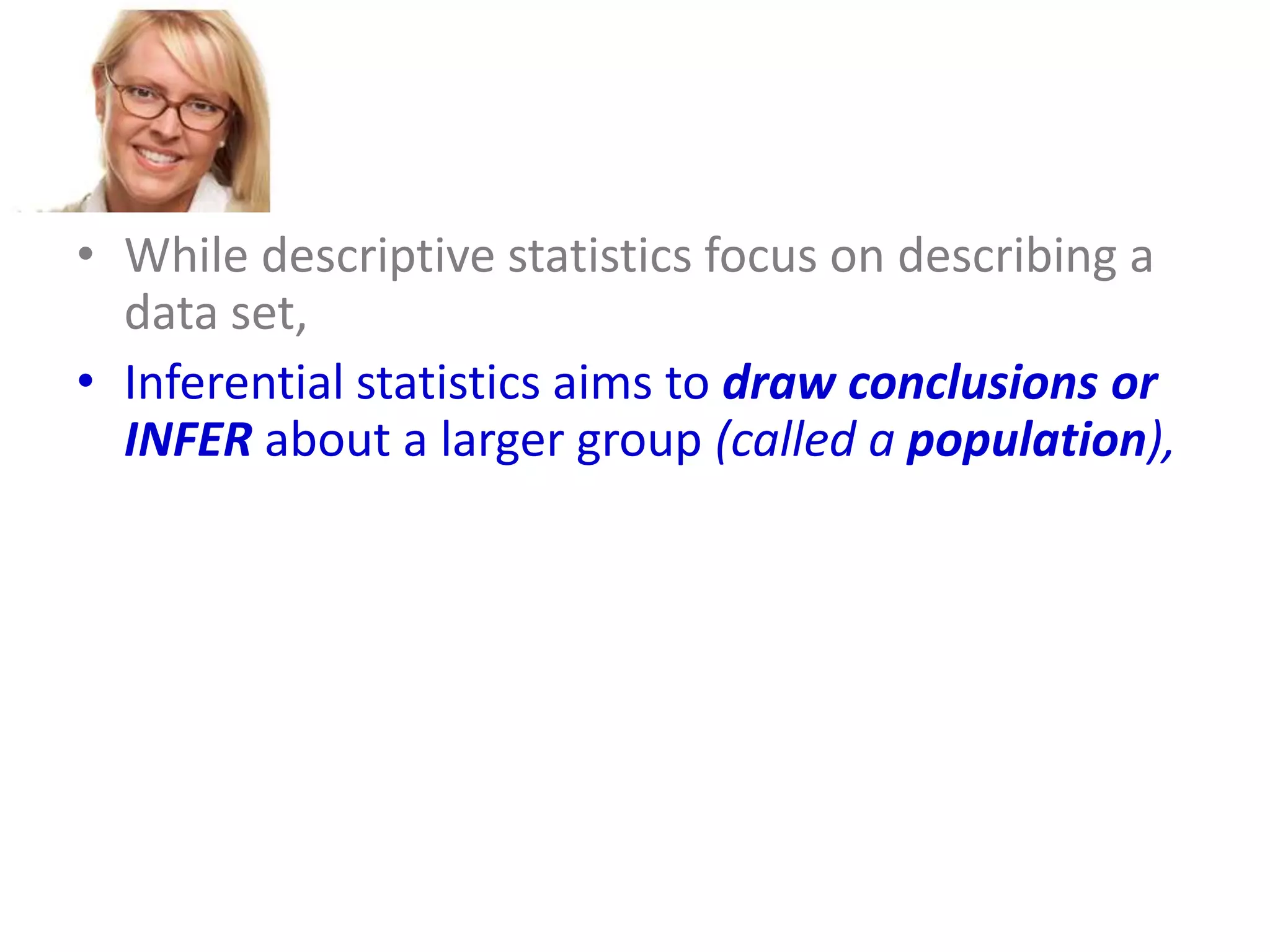 • While descriptive statistics focus on describing a
data set,
• Inferential statistics aims to draw conclusions or
INFER about a larger group (called a population),
• based on what is happening with a smaller group
(called a sample).
• Inferential statistics studies a statistical sample,
and from this analysis is able to say something
about the population from which the sample
came.

 