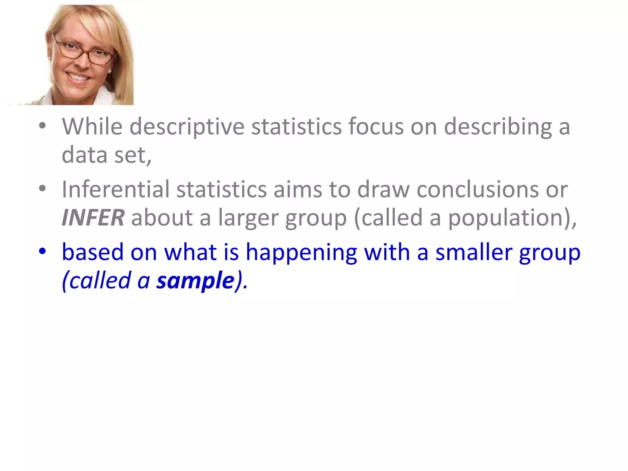 • While descriptive statistics focus on describing a
data set,
• Inferential statistics aims to draw conclusions or
INFER about a larger group (called a population),
• based on what is happening with a smaller group
(called a sample).
• Inferential statistics studies a statistical sample,
and from this analysis is able to say something
about the population from which the sample
came.

 