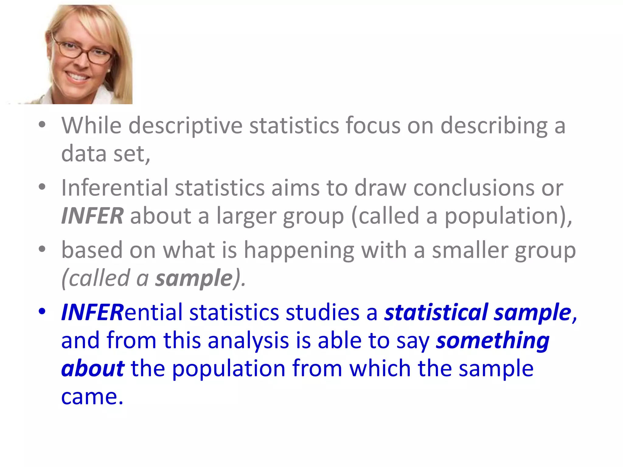 • While descriptive statistics focus on describing a
data set,
• Inferential statistics aims to draw conclusions or
INFER about a larger group (called a population),
• based on what is happening with a smaller group
(called a sample).
• INFERential statistics studies a statistical sample,
and from this analysis is able to say something
about the population from which the sample
came.

 