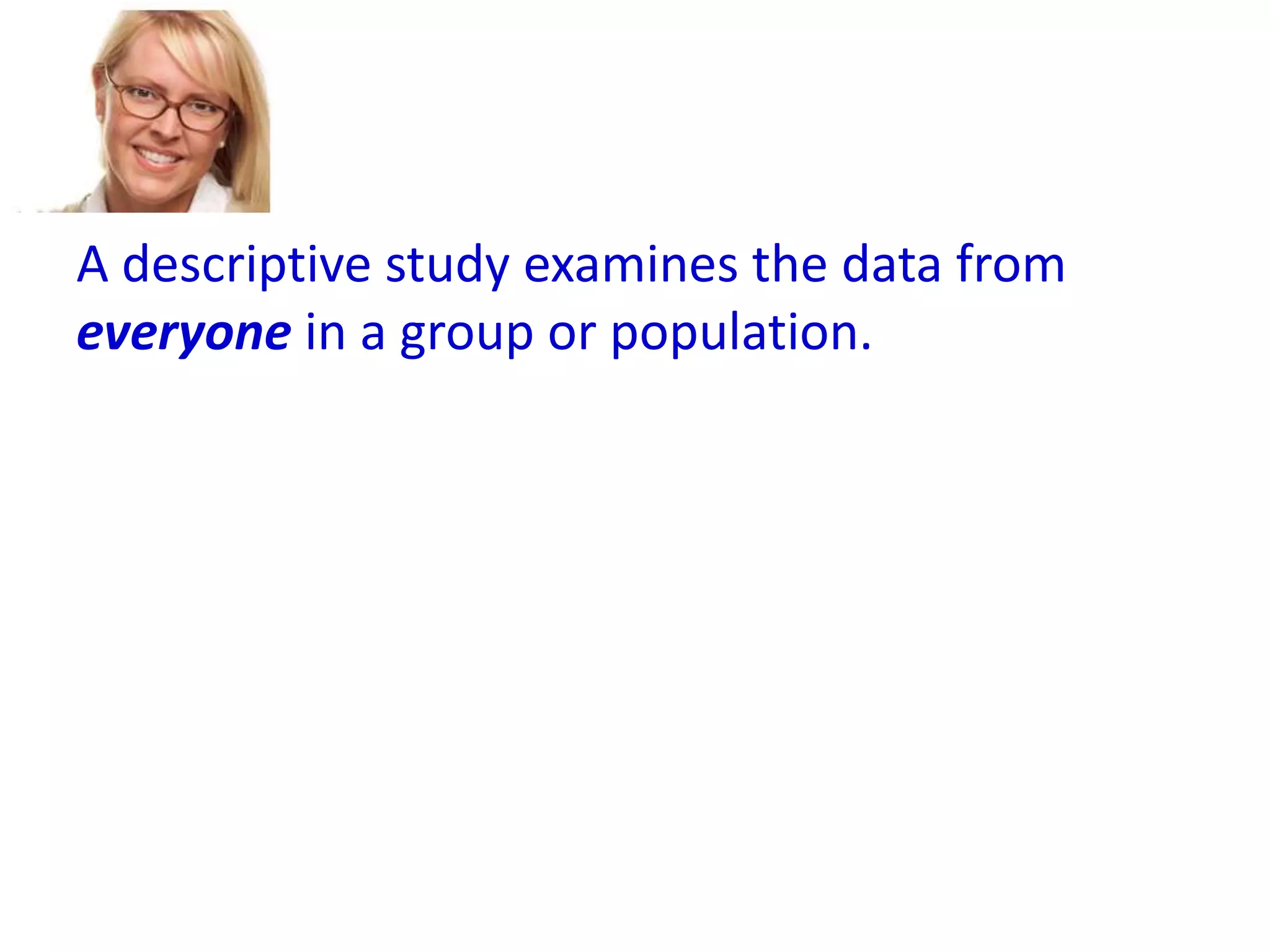A descriptive study examines the data from
everyone in a group or population.
A descriptive study cannot generalize to other
like groups or populations.
An inferential study examines the data from a
sample and then generalizes the conclusions
about that group to a larger population.

 