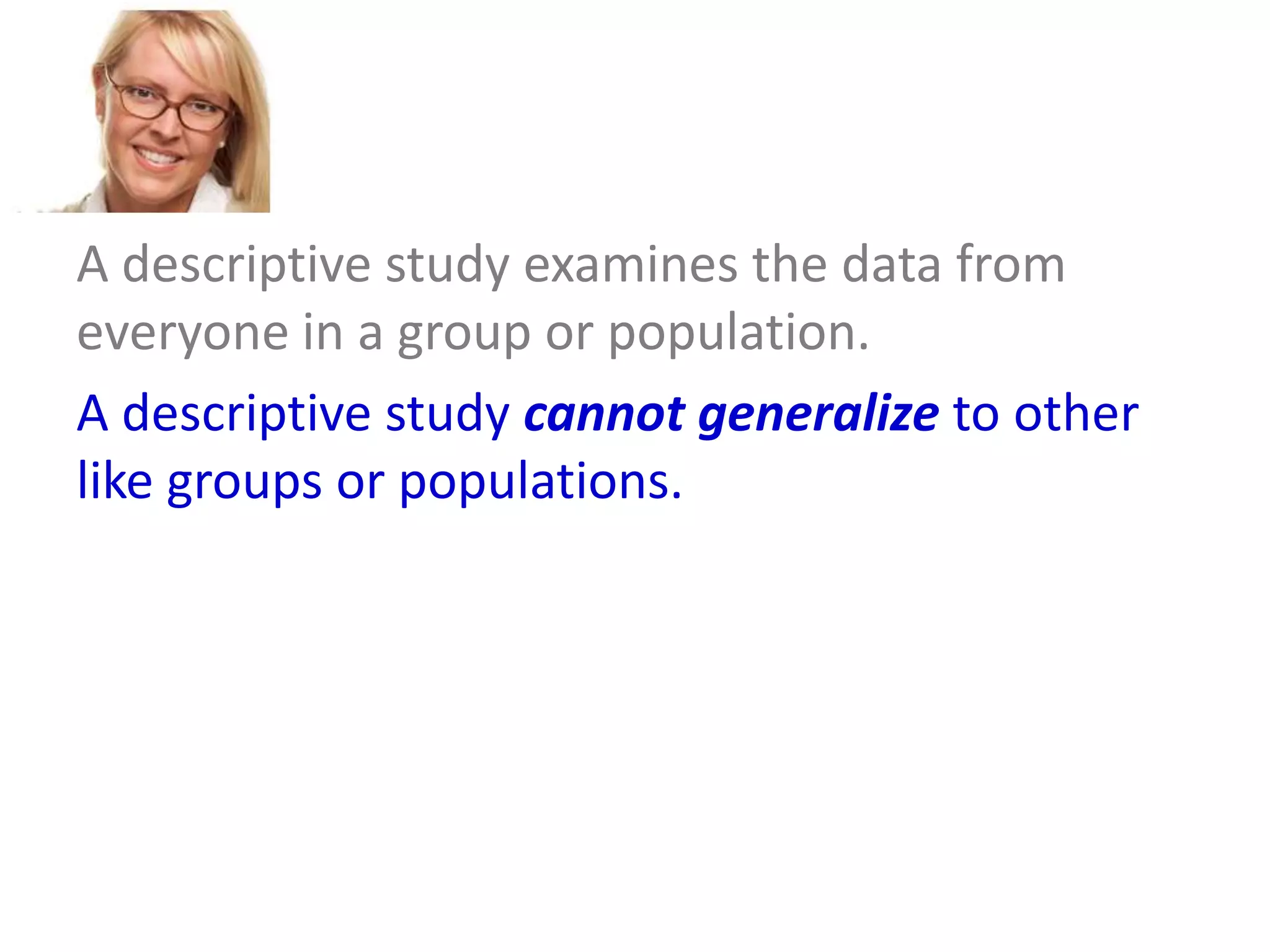A descriptive study examines the data from
everyone in a group or population.
A descriptive study cannot generalize to other
like groups or populations.
An inferential study examines the data from a
sample and then generalizes the conclusions
about that group to a larger population.

 