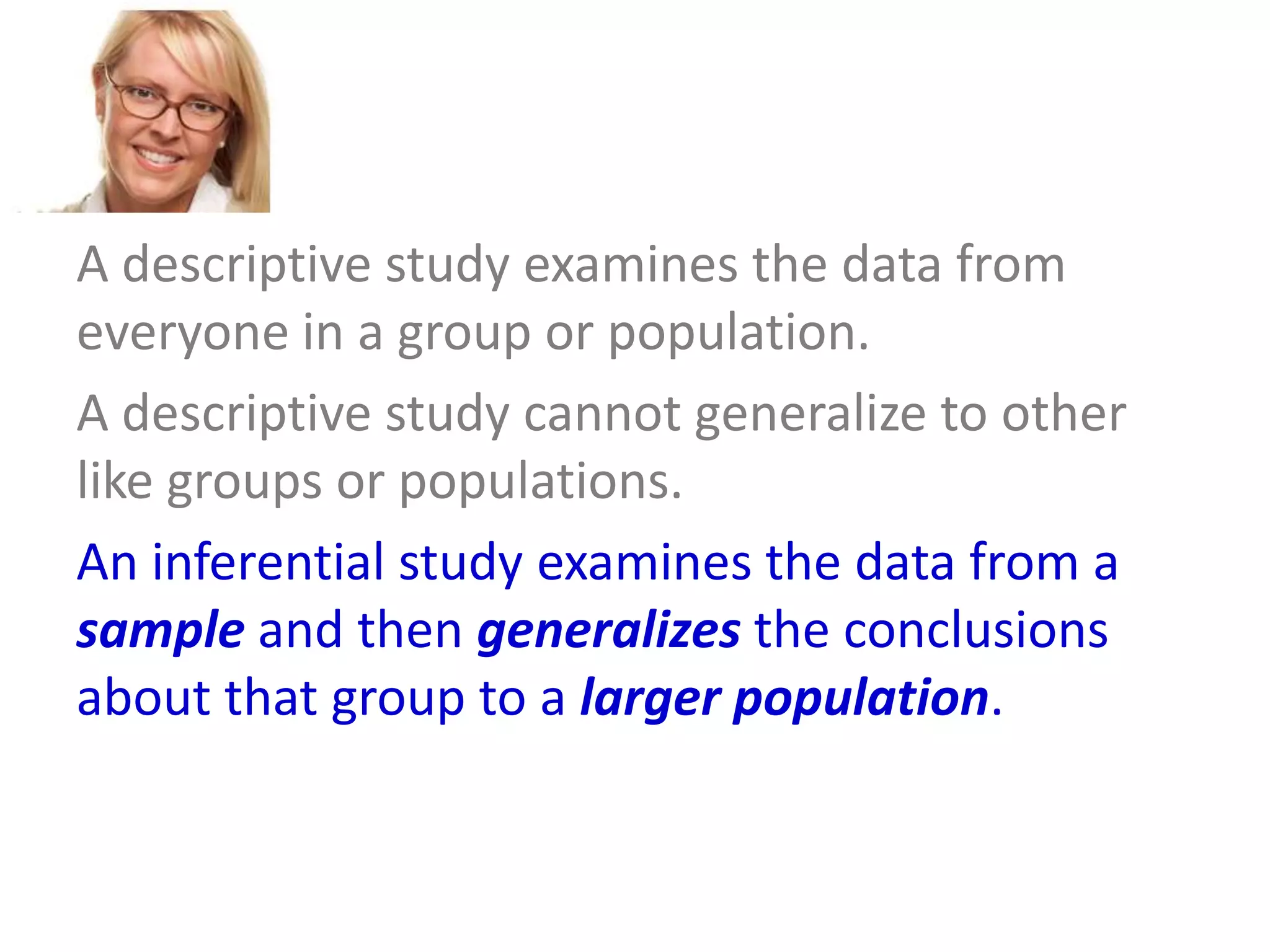 A descriptive study examines the data from
everyone in a group or population.
A descriptive study cannot generalize to other
like groups or populations.
An inferential study examines the data from a
sample and then generalizes the conclusions
about that group to a larger population.

 