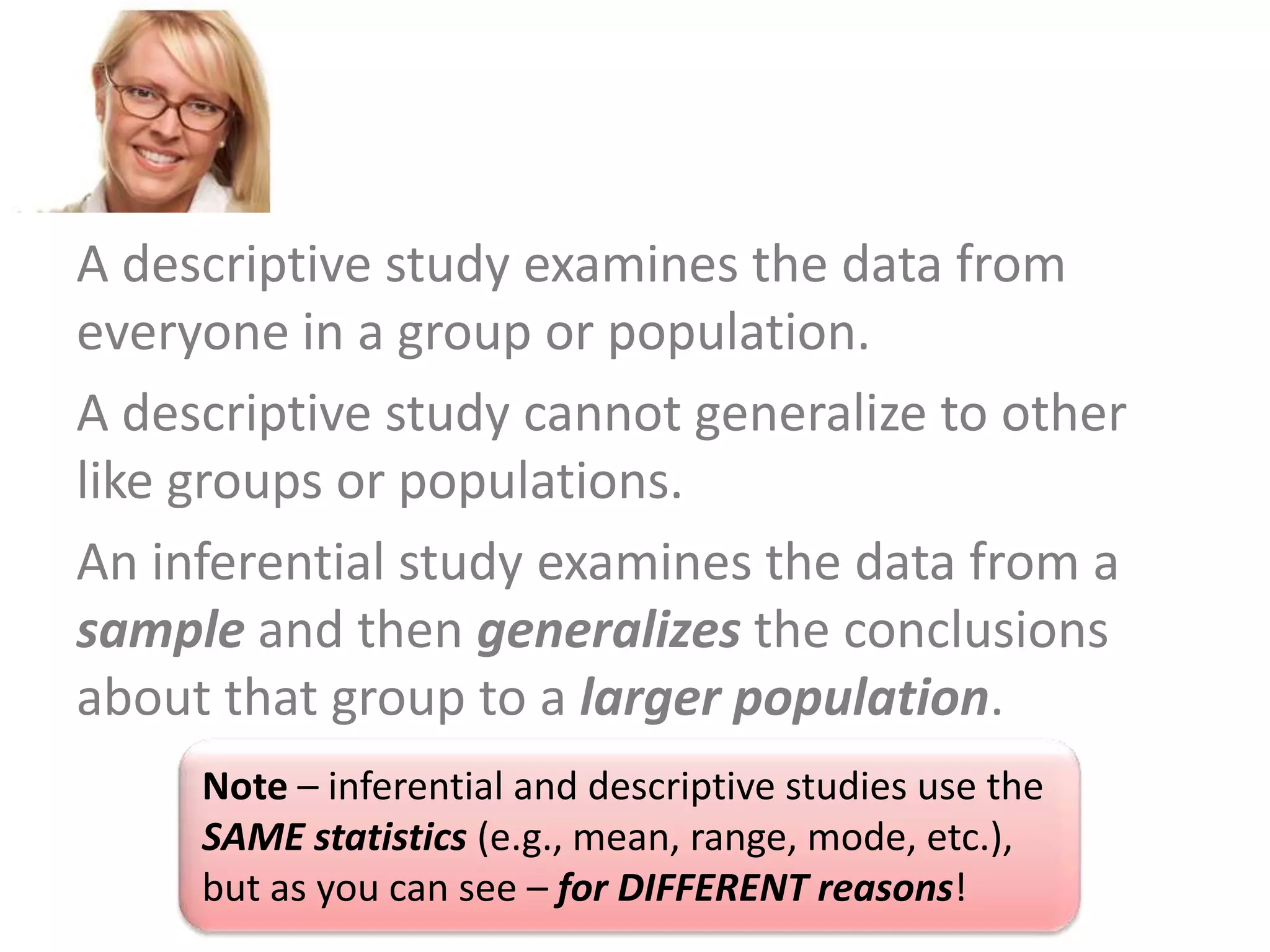 A descriptive study examines the data from
everyone in a group or population.
A descriptive study cannot generalize to other
like groups or populations.
An inferential study examines the data from a
sample and then generalizes the conclusions
about that group to a larger population.
Note – inferential and descriptive studies use the
SAME statistics (e.g., mean, range, mode, etc.),
but as you can see – for DIFFERENT reasons!

 