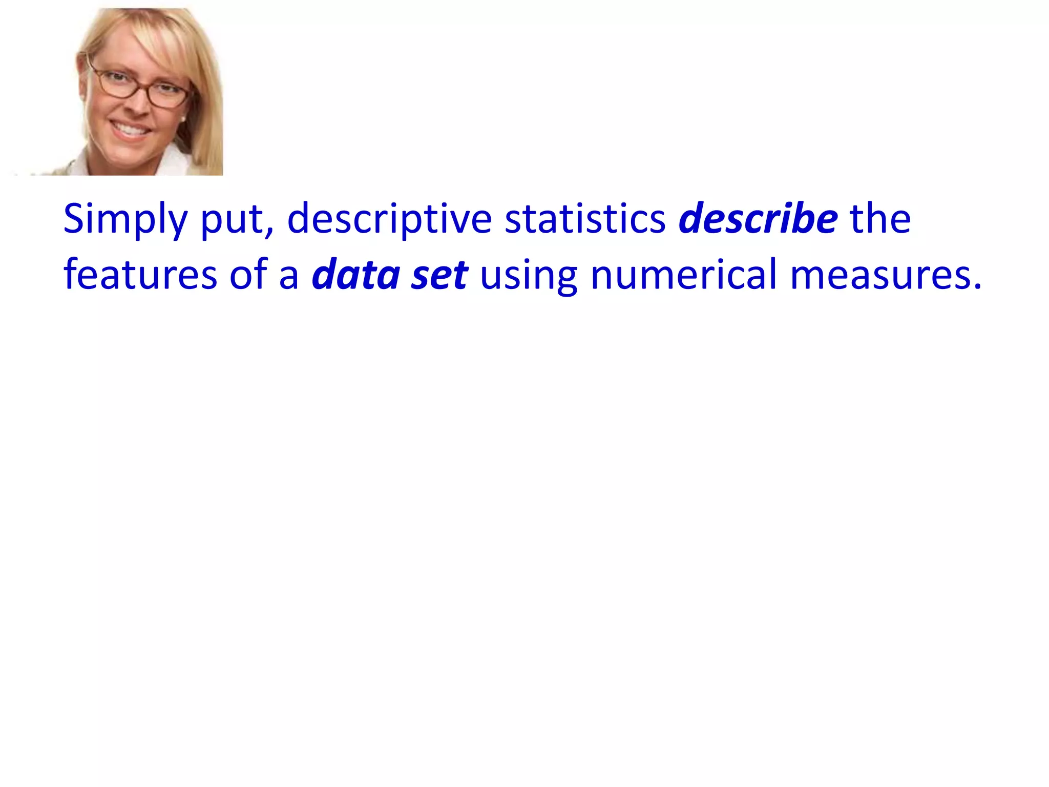 Simply put, descriptive statistics describe the
features of a data set using numerical measures.

 